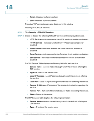 Page 389Security
Configuring TCP/UDP Services
352 Cisco Small Business 200, 300 and 500 Series Managed Switch Administration Guide (Internal Version) 
18
•Te l n e t—Disabled by factory default
•SSH—Disabled by factory default
The active TCP connections are also displayed in this window.
To configure TCP/UDP services:
STEP 1Click Security > TCP/UDP Ser vices.
STEP  2Enable or disable the following TCP/UDP services on the displayed services.
•HTTP Service—Indicates whether the HTTP service is enabled or...