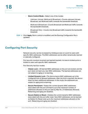 Page 391Security
Configuring Port Security
354 Cisco Small Business 200, 300 and 500 Series Managed Switch Administration Guide (Internal Version) 
18
•Storm Control Mode—Select one of the modes: 
-Unknown Unicast, Multicast & Broadcast—Counts unknown Unicast, 
Broadcast, and Multicast traffic towards the bandwidth threshold.
-Multicast & Broadcast—Counts Broadcast and Multicast traffic towards 
the bandwidth threshold.
-Broadcast Only—Counts only Broadcast traffic towards the bandwidth 
threshold.
STEP  4Click...