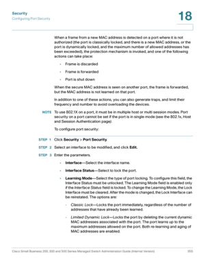 Page 392Security
Configuring Port Security
Cisco Small Business 200, 300 and 500 Series Managed Switch Administration Guide (Internal Version)  355
18
 
When a frame from a new MAC address is detected on a port where it is not 
authorized (the port is classically locked, and there is a new MAC address, or the 
port is dynamically locked, and the maximum number of allowed addresses has 
been exceeded), the protection mechanism is invoked, and one of the following 
actions can take place:
•Frame is discarded...