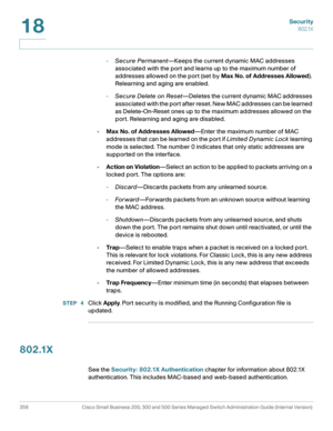 Page 393Security
802.1X
356 Cisco Small Business 200, 300 and 500 Series Managed Switch Administration Guide (Internal Version) 
18
-Secure Permanent—Keeps the current dynamic MAC addresses 
associated with the port and learns up to the maximum number of 
addresses allowed on the port (set by Max No. of Addresses Allowed). 
Relearning and aging are enabled. 
-Secure Delete on Reset—Deletes the current dynamic MAC addresses 
associated with the port after reset. New MAC addresses can be learned 
as...