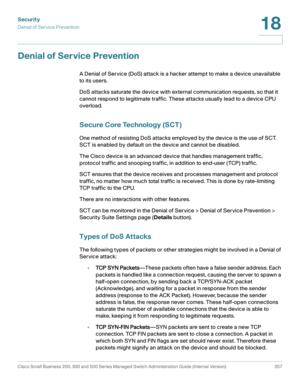 Page 394Security
Denial of Service Prevention
Cisco Small Business 200, 300 and 500 Series Managed Switch Administration Guide (Internal Version)  357
18
 
Denial of Service Prevention 
A Denial of Service (DoS) attack is a hacker attempt to make a device unavailable 
to its users. 
DoS attacks saturate the device with external communication requests, so that it 
cannot respond to legitimate traffic. These attacks usually lead to a device CPU 
overload.
Secure Core Technology (SCT ) 
One method of resisting DoS...