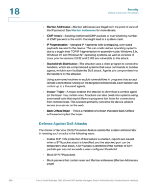 Page 395Security
Denial of Service Prevention
358 Cisco Small Business 200, 300 and 500 Series Managed Switch Administration Guide (Internal Version) 
18
•Martian Addresses—Martian addresses are illegal from the point of view of 
the IP protocol. See Martian Addresses for more details.
•ICMP Attack—Sending malformed ICMP packets or overwhelming number 
of ICMP packets to the victim that might lead to a system crash. 
•IP Fragmentation—Mangled IP fragments with overlapping, over-sized 
payloads are sent to the...
