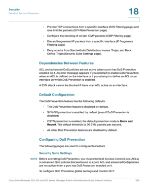 Page 396Security
Denial of Service Prevention
Cisco Small Business 200, 300 and 500 Series Managed Switch Administration Guide (Internal Version)  359
18
 
•Prevent TCP connections from a specific interface (SYN Filtering page) and 
rate limit the packets (SYN Rate Protection page)
•Configure the blocking of certain ICMP packets (ICMP Filtering page)
•Discard fragmented IP packets from a specific interface (IP Fragments 
Filtering page)
•Deny attacks from Stacheldraht Distribution, Invasor Trojan, and Back...