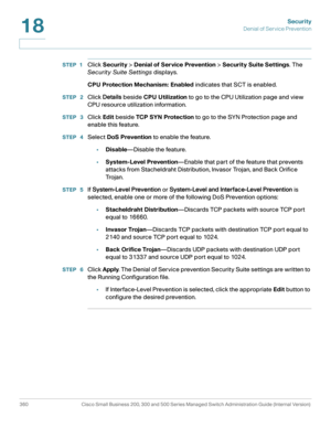 Page 397Security
Denial of Service Prevention
360 Cisco Small Business 200, 300 and 500 Series Managed Switch Administration Guide (Internal Version) 
18
STEP 1Click Security > Denial of Service Prevention > Security Suite Settings. The 
Security Suite Settings displays.
CPU Protection Mechanism: Enabled indicates that SCT is enabled. 
STEP  2Click Details beside CPU Utilization to go to the CPU Utilization page and view 
CPU resource utilization information.
STEP  3Click Edit beside TCP SYN Protection to go to...