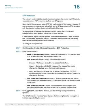 Page 398Security
Denial of Service Prevention
Cisco Small Business 200, 300 and 500 Series Managed Switch Administration Guide (Internal Version)  361
18
 
SYN Protection
The network ports might be used by hackers to attack the device in a SYN attack, 
which consumes TCP resources (buffers) and CPU power. 
Since the CPU is protected using SCT, TCP traffic to the CPU is limited. However, if 
one or more ports are attacked with a high rate of SYN packets, the CPU receives 
only the attacker packets, thus creating...