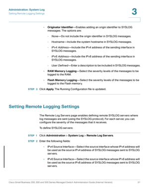 Page 41Administration: System Log
Setting Remote Logging Settings
Cisco Small Business 200, 300 and 500 Series Managed Switch Administration Guide (Internal Version)  31
3
 
•Originator Identifier—Enables adding an origin identifier to SYSLOG 
messages. The options are:
-None—Do not include the origin identifier in SYSLOG messages.
-Hostname—Include the system hostname in SYSLOG messages.
-IPv4 Address—Include the IPv4 address of the sending interface in 
SYS LO G messages.
-IPv6 Address—Include the IPv6...