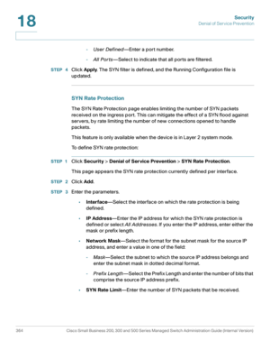 Page 401Security
Denial of Service Prevention
364 Cisco Small Business 200, 300 and 500 Series Managed Switch Administration Guide (Internal Version) 
18
-User Defined—Enter a port number.
-All Por ts—Select to indicate that all ports are filtered.
STEP  4Click Apply. The SYN filter is defined, and the Running Configuration file is 
updated.
SYN Rate Protection
The SYN Rate Protection page enables limiting the number of SYN packets 
received on the ingress port. This can mitigate the effect of a SYN flood...