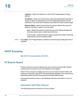 Page 403Security
DHCP Snooping
366 Cisco Small Business 200, 300 and 500 Series Managed Switch Administration Guide (Internal Version) 
18
•Interface—Select the interface on which the IP fragmentation is being 
defined.
•IP Address—Enter an IP network from which the fragmented IP packets is 
filtered or select All Addresses to block IP fragmented packets from all 
addresses. If you enter the IP address, enter either the mask or prefix length.
•Network Mask—Select the format for the subnet mask for the source IP...