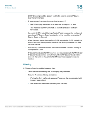 Page 404Security
IP Source Guard
Cisco Small Business 200, 300 and 500 Series Managed Switch Administration Guide (Internal Version)  367
18
 
•DHCP Snooping must be globally enabled in order to enable IP Source 
Guard on an interface.
•IP source guard can be active on an interface only if:
-DHCP Snooping is enabled on at least one of the ports VLANs
-The interface is DHCP untrusted. All packets on trusted ports are 
for warded.
•If a port is DHCP trusted, filtering of static IP addresses can be configured,...