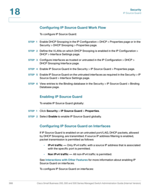 Page 405Security
IP Source Guard
368 Cisco Small Business 200, 300 and 500 Series Managed Switch Administration Guide (Internal Version) 
18
Configuring IP Source Guard Work Flow
To configure IP Source Guard:
STEP 1Enable DHCP Snooping in the IP Configuration > DHCP > Properties page or in the 
Security > DHCP Snooping > Properties page.
STEP  2Define the VLANs on which DHCP Snooping is enabled in the IP Configuration > 
DHCP > Interface Settings page.
STEP  3Configure interfaces as trusted or untrusted in the...