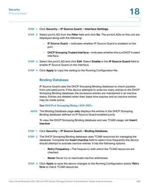 Page 406Security
IP Source Guard
Cisco Small Business 200, 300 and 500 Series Managed Switch Administration Guide (Internal Version)  369
18
 
STEP 1Click Security > IP Source Guard > Interface Settings.
STEP  2Select port/LAG from the Filter field and click Go. The ports/LAGs on this unit are 
displayed along with the following:
•IP Source Guard —Indicates whether IP Source Guard is enabled on the 
port.
•DHCP Snooping Trusted Interface—Indicates whether this is a DHCP trusted 
interface. 
STEP  3Select the...