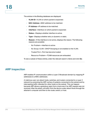 Page 407Security
ARP Inspection
370 Cisco Small Business 200, 300 and 500 Series Managed Switch Administration Guide (Internal Version) 
18
The entries in the Binding database are displayed:
•VLAN ID—VLAN on which packet is expected.
•MAC Address—MAC address to be matched.
•IP Address—IP address to be matched.
•Interface—Interface on which packet is expected.
•Status—Displays whether interface is active.
•Type—Displays whether entry is dynamic or static.
•Reason—If the interface is not active, displays the...