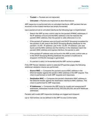 Page 409Security
ARP Inspection
372 Cisco Small Business 200, 300 and 500 Series Managed Switch Administration Guide (Internal Version) 
18
•Trusted — Packets are not inspected.
•Untrusted —Packets are inspected as described above.
ARP inspection is performed only on untrusted interfaces. ARP packets that are 
received on the trusted interface are simply forwarded.
Upon packet arrival on untrusted interfaces the following logic is implemented:
•Search the ARP access control rules for the packets IP/MAC...