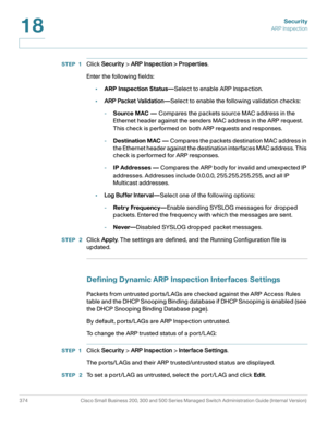 Page 411Security
ARP Inspection
374 Cisco Small Business 200, 300 and 500 Series Managed Switch Administration Guide (Internal Version) 
18
STEP 1Click Security > ARP Inspection > Properties.
Enter the following fields:
•ARP Inspection Status—Select to enable ARP Inspection.
•ARP Packet Validation—Select to enable the following validation checks:
-Source MAC — Compares the packets source MAC address in the 
Ethernet header against the senders MAC address in the ARP request. 
This check is performed on both ARP...