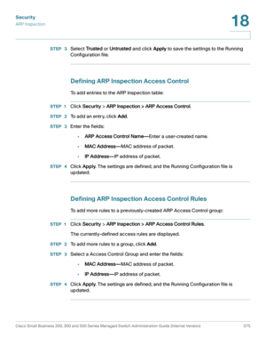 Page 412Security
ARP Inspection
Cisco Small Business 200, 300 and 500 Series Managed Switch Administration Guide (Internal Version)  375
18
 
STEP  3Select Tr u s t e d or Untrusted and click Apply to save the settings to the Running 
Configuration file.
Defining ARP Inspection Access Control
To add entries to the ARP Inspection table: 
STEP 1Click Security > ARP Inspection > ARP Access Control.
STEP  2To add an entry, click Add.
STEP  3Enter the fields:
•ARP Access Control Name—Enter a user-created name.
•MAC...