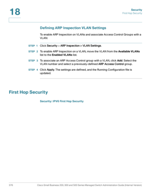 Page 413Security
First Hop Securit y
376 Cisco Small Business 200, 300 and 500 Series Managed Switch Administration Guide (Internal Version) 
18
Defining ARP Inspection VLAN Settings
To enable ARP Inspection on VLANs and associate Access Control Groups with a 
VLAN:
STEP 1Click Security > ARP Inspection > VLAN Settings.
STEP  2To enable ARP Inspection on a VLAN, move the VLAN from the Available VL ANs 
list to the Enabled VLANs list. 
STEP  3To associate an ARP Access Control group with a VLAN, click Add. Select...