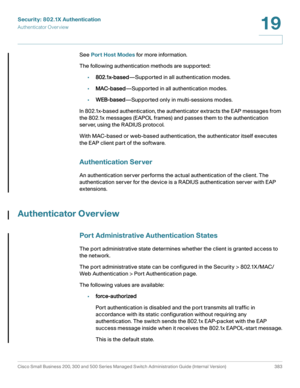 Page 420Security: 802.1X Authentication
Authenticator Overview
Cisco Small Business 200, 300 and 500 Series Managed Switch Administration Guide (Internal Version)  383
19
 
See Port Host Modes for more information.
The following authentication methods are supported:
•802.1x-based—Supported in all authentication modes.
•MAC-based—Supported in all authentication modes.
•WEB-based—Supported only in multi-sessions modes.
In 802.1x-based authentication, the authenticator extracts the EAP messages from 
the 802.1x...