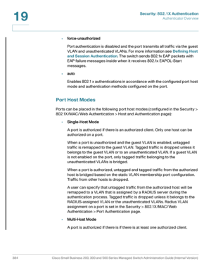 Page 421Security: 802.1X Authentication
Authenticator Overview
384 Cisco Small Business 200, 300 and 500 Series Managed Switch Administration Guide (Internal Version) 
19
•force-unauthorized
Port authentication is disabled and the port transmits all traffic via the guest 
VLAN and unauthenticated VLANs. For more information see Defining Host 
and Session Authentication. The switch sends 802.1x EAP packets with 
EAP failure messages inside when it receives 802.1x EAPOL-Start 
messages.
•auto
Enables 802.1 x...