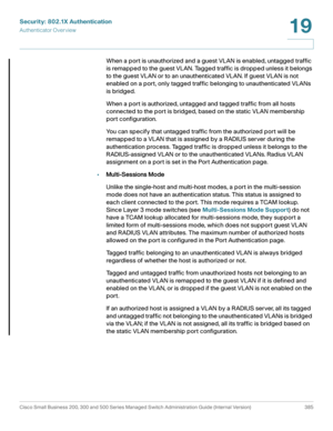 Page 422Security: 802.1X Authentication
Authenticator Overview
Cisco Small Business 200, 300 and 500 Series Managed Switch Administration Guide (Internal Version)  385
19
 
When a port is unauthorized and a guest VLAN is enabled, untagged traffic 
is remapped to the guest VLAN. Tagged traffic is dropped unless it belongs 
to the guest VLAN or to an unauthenticated VLAN. If guest VLAN is not 
enabled on a port, only tagged traffic belonging to unauthenticated VLANs 
is bridged.
When a port is authorized, untagged...