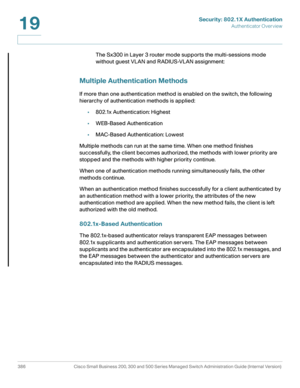 Page 423Security: 802.1X Authentication
Authenticator Overview
386 Cisco Small Business 200, 300 and 500 Series Managed Switch Administration Guide (Internal Version) 
19
The Sx300 in Layer 3 router mode supports the multi-sessions mode 
without guest VLAN and RADIUS-VLAN assignment:
Multiple Authentication Methods
If more than one authentication method is enabled on the switch, the following 
hierarchy of authentication methods is applied: 
•802.1x Authentication: Highest
•WEB-Based Authentication
•MAC-Based...