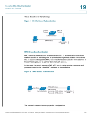 Page 424Security: 802.1X Authentication
Authenticator Overview
Cisco Small Business 200, 300 and 500 Series Managed Switch Administration Guide (Internal Version)  387
19
 
This is described in the following:
Figure 1 802.1x-Based Authentication
MAC-Based Authentication
MAC-based authentication is an alternative to 802.1X authentication that allows 
network access to devices (such as printers and IP phones) that do not have the 
802.1X supplicant capability. MAC-based authentication uses the MAC address of 
the...