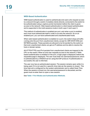 Page 425Security: 802.1X Authentication
Authenticator Overview
388 Cisco Small Business 200, 300 and 500 Series Managed Switch Administration Guide (Internal Version) 
19
WEB-Based Authentication
WEB-based authentication is used to authenticate end users who request access 
to a network through a switch. It enables clients directly connected to the switch to 
be authenticated using a captive-portal mechanism before the client is given 
access to the network. Web-based authentication is client-based...