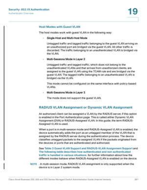 Page 428Security: 802.1X Authentication
Authenticator Overview
Cisco Small Business 200, 300 and 500 Series Managed Switch Administration Guide (Internal Version)  391
19
 
Host Modes with Guest VLAN
The host modes work with guest VLAN in the following way:
•Single-Host and Multi-Host Mode
Untagged traffic and tagged traffic belonging to the guest VLAN arriving on 
an unauthorized port are bridged via the guest VLAN. All other traffic is 
discarded. The traffic belonging to an unauthenticated VLAN is bridged via...