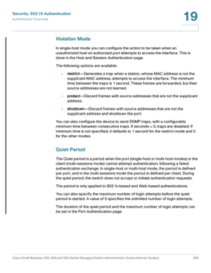 Page 430Security: 802.1X Authentication
Authenticator Overview
Cisco Small Business 200, 300 and 500 Series Managed Switch Administration Guide (Internal Version)  393
19
 
Violation Mode
In single-host mode you can configure the action to be taken when an 
unauthorized host on authorized port attempts to access the interface. This is 
done in the Host and Session Authentication page.
The following options are available:
•restrict—Generates a trap when a station, whose MAC address is not the 
supplicant MAC...