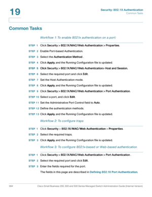 Page 431Security: 802.1X Authentication
Common Tasks
394 Cisco Small Business 200, 300 and 500 Series Managed Switch Administration Guide (Internal Version) 
19
Common Tasks
Workflow 1: To enable 802.1x authentication on a por t:
STEP 1Click Security > 802.1X/MAC/Web Authentication > Properties.
STEP  2Enable Port-based Authentication.
STEP  3Select the Authentication Method .
STEP  4Click Apply, and the Running Configuration file is updated.
STEP  5Click Security > 802.1X/MAC/Web Authentication> Host and...