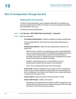 Page 433Security: 802.1X Authentication
802.1X Configuration Through the GUI
396 Cisco Small Business 200, 300 and 500 Series Managed Switch Administration Guide (Internal Version) 
19
802.1X Configuration Through the GUI
Defining 802.1X Properties
The 802.1X Properties page is used to globally enable 802.1X and define how 
ports are authenticated. For 802.1X to function, it must be activated both globally 
and individually on each port.
To define port-based authentication:
STEP 1Click Security > 802.1X/MAC/Web...