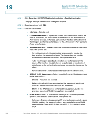 Page 435Security: 802.1X Authentication
802.1X Configuration Through the GUI
398 Cisco Small Business 200, 300 and 500 Series Managed Switch Administration Guide (Internal Version) 
19
STEP 1Click Security > 802.1X/MAC/Web Authentication > Port Authentication.
This page displays authentication settings for all ports.
STEP  2Select a port, and click Edit.
STEP  3Enter the parameters.
•Interface—Select a port.
•Current Port Control—Displays the current port authorization state. If the 
state is Authorized, the...