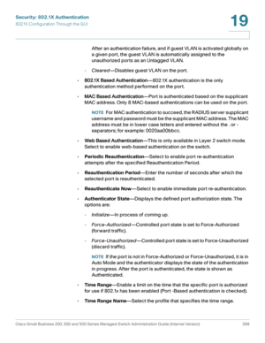 Page 436Security: 802.1X Authentication
802.1X Configuration Through the GUI
Cisco Small Business 200, 300 and 500 Series Managed Switch Administration Guide (Internal Version)  399
19
 
After an authentication failure, and if guest VLAN is activated globally on 
a given port, the guest VLAN is automatically assigned to the 
unauthorized ports as an Untagged VLAN. 
-Cleared—Disables guest VLAN on the port.
•802.1X Based Authentication—802.1X authentication is the only 
authentication method performed on the...