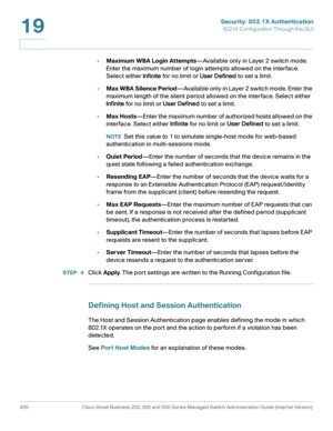 Page 437Security: 802.1X Authentication
802.1X Configuration Through the GUI
400 Cisco Small Business 200, 300 and 500 Series Managed Switch Administration Guide (Internal Version) 
19
•Maximum WBA Login Attempts—Available only in Layer 2 switch mode. 
Enter the maximum number of login attempts allowed on the interface. 
Select either Infinite for no limit or User Defined to set a limit.
•Max WBA Silence Period—Available only in Layer 2 switch mode. Enter the 
maximum length of the silent period allowed on the...