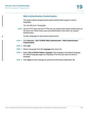 Page 440Security: 802.1X Authentication
802.1X Configuration Through the GUI
Cisco Small Business 200, 300 and 500 Series Managed Switch Administration Guide (Internal Version)  403
19
 
Web Authentication Customization
This page enables designing web-based authentication pages in various 
languages.
You can add up to 4 languages.
NOTEUp to 5 HTTP users and one HTTPS user can request web-based authentication at 
the same time. When these users are authenticated, more users can request 
authentication.
To add a...