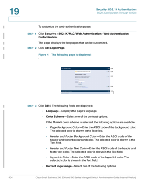 Page 441Security: 802.1X Authentication
802.1X Configuration Through the GUI
404 Cisco Small Business 200, 300 and 500 Series Managed Switch Administration Guide (Internal Version) 
19
To customize the web-authentication pages:
STEP 1Click Security > 802.1X/MAC/ Web Authentication > Web Authentication 
Customization. 
This page displays the languages that can be customized.
STEP  2Click Edit Logon Page.
Figure 4 The following page is displayed:
.
STEP  3Click Edit1. The following fields are displayed:...