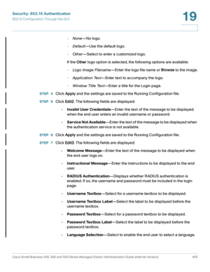 Page 442Security: 802.1X Authentication
802.1X Configuration Through the GUI
Cisco Small Business 200, 300 and 500 Series Managed Switch Administration Guide (Internal Version)  405
19
 
-None—No logo.
-Default—Use the default logo.
-Other—Select to enter a customized logo.
If the Other logo option is selected, the following options are available:
-Lo go Ima ge Filename—Enter the logo file name or Browse to the image.
-Application Tex t—Enter text to accompany the logo.
-Window Title Tex t—Enter a title for the...