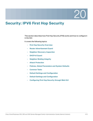 Page 44820
Cisco Small Business 200, 300 and 500 Series Managed Switch Administration Guide (Internal Version)  410
 
Security: IPV6 First Hop Security
This section describes how First Hop Security (FHS) works and how to configure it 
in the GUI.
It covers the following topics:
•First Hop Security Overview
•Router Advertisement Guard
•Neighbor Discovery Inspection
•DHCPv6 Guard
•Neighbor Binding Integrity
•Attack Protection
•Policies, Global Parameters and System Defaults
•Common Tasks
•Default Settings and...