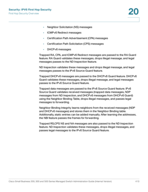 Page 451Security: IPV6 First Hop Security
First Hop Security Overview
Cisco Small Business 200, 300 and 500 Series Managed Switch Administration Guide (Internal Version)  413
20
 
•Neighbor Solicitation (NS) messages 
•ICMPv6 Redirect messages
•Certification Path Advertisement (CPA) messages
•Certification Path Solicitation (CPS) messages
•DHCPv6 messages
Trapped RA, CPA, and ICMPv6 Redirect messages are passed to the RA Guard 
feature. RA Guard validates these messages, drops illegal message, and legal...