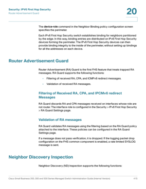 Page 453Security: IPV6 First Hop Security
Router Advertisement Guard
Cisco Small Business 200, 300 and 500 Series Managed Switch Administration Guide (Internal Version)  415
20
 
The device-role command in the Neighbor Binding policy configuration screen 
specifies the perimeter. 
Each IPv6 First Hop Security switch establishes binding for neighbors partitioned 
by the edge. In this way, binding entries are distributed on IPv6 First Hop Security 
devices forming the perimeter. The IPv6 First Hop Security devices...