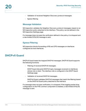 Page 454Security: IPV6 First Hop Security
DHCPv6 Guard
416 Cisco Small Business 200, 300 and 500 Series Managed Switch Administration Guide (Internal Version) 
20
•Validation of received Neighbor Discovery protocol messages.
•Egress filtering
Message Validation
ND Inspection validates the Neighbor Discovery protocol messages, based on an 
ND Inspection policy attached to the interface. This policy can be defined in the 
ND Inspection Settings page.
If a message does not pass the verification defined in the...