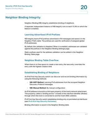 Page 455Security: IPV6 First Hop Security
Neighbor Binding Integrity
Cisco Small Business 200, 300 and 500 Series Managed Switch Administration Guide (Internal Version)  417
20
 
Neighbor Binding Integrity
Neighbor Binding (NB) Integrity establishes binding of neighbors.
A separate, independent instance of NB Integrity runs on each VLAN on which the 
feature is enabled.
Learning Advertised IPv6 Prefixes
NB Integrity learns IPv6 prefixes advertised in RA messages and saves it in the 
Neighbor Prefix table. The...