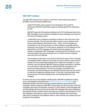 Page 456Security: IPV6 First Hop Security
Neighbor Binding Integrity
418 Cisco Small Business 200, 300 and 500 Series Managed Switch Administration Guide (Internal Version) 
20
NBI-NDP method
The NBI-NDP method used is based on the FCFS- SAVI method specified in 
RFC6620, with the following differences:
•Unlike FCFS-SAVI, which supports only binding for link local IPv6 
addresses, NBI-NDP additionally supports binding global IPv6 addresses 
as well.
•NBI-NDP supports IPv6 address binding only for IPv6 addresses...