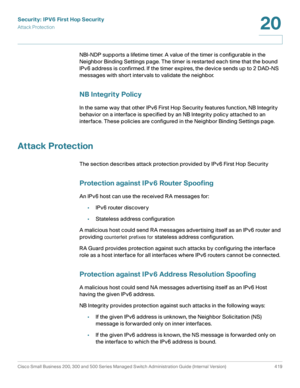 Page 457Security: IPV6 First Hop Security
Attack Protection
Cisco Small Business 200, 300 and 500 Series Managed Switch Administration Guide (Internal Version)  419
20
 
NBI-NDP supports a lifetime timer. A value of the timer is configurable in the 
Neighbor Binding Settings page. The timer is restarted each time that the bound 
IPv6 address is confirmed. If the timer expires, the device sends up to 2 DAD-NS 
messages with short intervals to validate the neighbor.
NB Integrity Policy
In the same way that other...