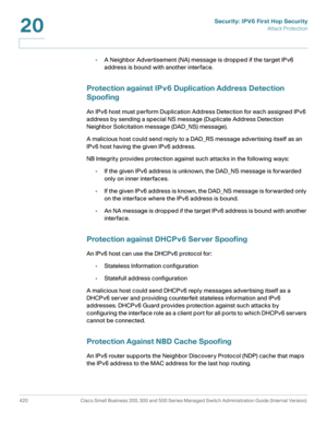 Page 458Security: IPV6 First Hop Security
Attack Protection
420 Cisco Small Business 200, 300 and 500 Series Managed Switch Administration Guide (Internal Version) 
20
•A Neighbor Advertisement (NA) message is dropped if the target IPv6 
address is bound with another interface.
Protection against IPv6 Duplication Address Detection 
Spoofing
An IPv6 host must perform Duplication Address Detection for each assigned IPv6 
address by sending a special NS message (Duplicate Address Detection 
Neighbor Solicitation...