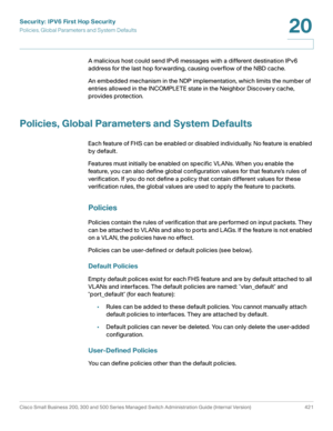 Page 459Security: IPV6 First Hop Security
Policies, Global Parameters and System Defaults
Cisco Small Business 200, 300 and 500 Series Managed Switch Administration Guide (Internal Version)  421
20
 
A malicious host could send IPv6 messages with a different destination IPv6 
address for the last hop forwarding, causing overflow of the NBD cache.
An embedded mechanism in the NDP implementation, which limits the number of 
entries allowed in the INCOMPLETE state in the Neighbor Discovery cache, 
provides...