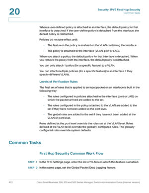 Page 460Security: IPV6 First Hop Security
Common Tasks
422 Cisco Small Business 200, 300 and 500 Series Managed Switch Administration Guide (Internal Version) 
20
When a user-defined policy is attached to an interface, the default policy for that 
interface is detached. If the user-define policy is detached from the interface, the 
default policy is reattached.
Policies do not take effect until:
•The feature in the policy is enabled on the VLAN containing the interface
•The policy is attached to the interface...