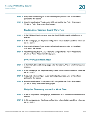 Page 461Security: IPV6 First Hop Security
Common Tasks
Cisco Small Business 200, 300 and 500 Series Managed Switch Administration Guide (Internal Version)  423
20
 
STEP  3If required, either configure a user-defined policy or add rules to the default 
p olicie s for the feature.
STEP  4Attach the policy to a VLAN, port or LAG using either the Policy Attachment 
(VLAN) or Policy Attachment (Port) pages.
Router Advertisement Guard Work Flow
STEP 1In the RA Guard Settings page, enter the list of VLANs on which...