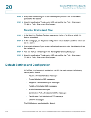 Page 462Security: IPV6 First Hop Security
Default Settings and Configuration
424 Cisco Small Business 200, 300 and 500 Series Managed Switch Administration Guide (Internal Version) 
20
STEP  3If required, either configure a user-defined policy or add rules to the default 
p olicie s for the feature.
STEP  4Attach the policy to a VLAN, port or LAG using either the Policy Attachment 
(VLAN) or Policy Attachment (Port) pages.
Neighbor Binding Work Flow
STEP 1In the Neighbor Bindings Settings page, enter the list of...