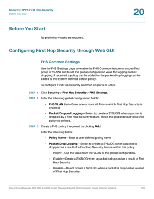 Page 463Security: IPV6 First Hop Security
Before You Start
Cisco Small Business 200, 300 and 500 Series Managed Switch Administration Guide (Internal Version)  425
20
 
Before You Start
No preliminary tasks are required. 
Configuring First Hop Security through Web GUI
FHS Common Settings
Use the FHS Settings page to enable the FHS Common feature on a specified 
group of VLANs and to set the global configuration value for logging packet 
dropping. If required, a policy can be added or the packet drop logging can...