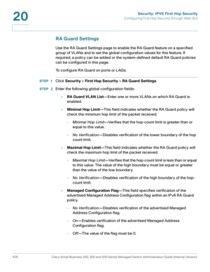 Page 464Security: IPV6 First Hop Security
Configuring First Hop Security through Web GUI
426 Cisco Small Business 200, 300 and 500 Series Managed Switch Administration Guide (Internal Version) 
20
RA Guard Settings
Use the RA Guard Settings page to enable the RA Guard feature on a specified 
group of VLANs and to set the global configuration values for this feature. If 
required, a policy can be added or the system-defined default RA Guard policies 
can be configured in this page.
To configure RA Guard on ports...